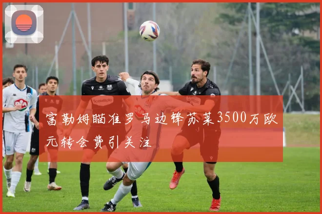 富勒姆瞄准罗马边锋苏莱3500万欧元转会费引关注
