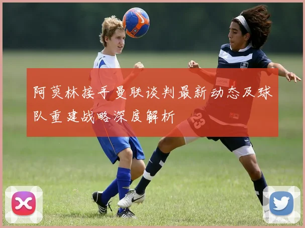 阿莫林接手曼联谈判最新动态及球队重建战略深度解析